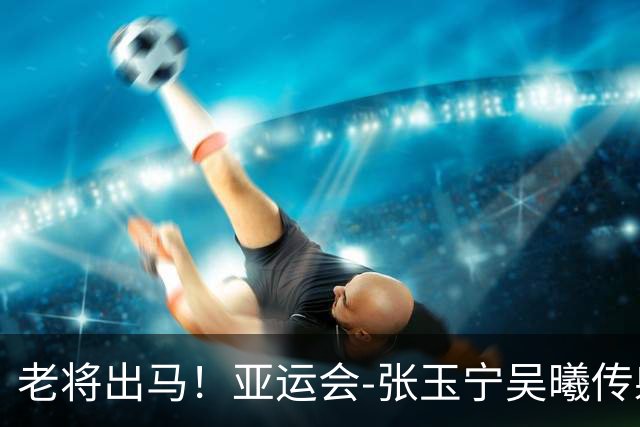 老将出马！亚运会-张玉宁吴曦传射 U23国足2-1逆转朝鲜开门红